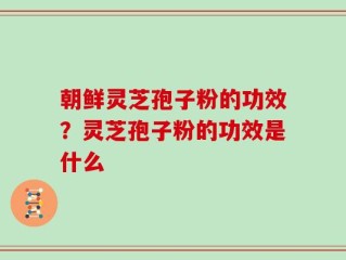 朝鲜灵芝孢子粉的功效？灵芝孢子粉的功效是什么