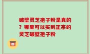 破壁灵芝孢子粉是真的？哪里可以买到正宗的灵芝破壁孢子粉