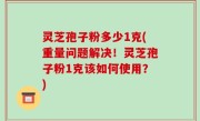 灵芝孢子粉多少1克(重量问题解决！灵芝孢子粉1克该如何使用？)
