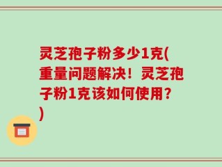 灵芝孢子粉多少1克(重量问题解决！灵芝孢子粉1克该如何使用？)