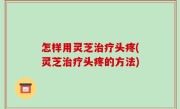 怎样用灵芝治疗头疼(灵芝治疗头疼的方法)
