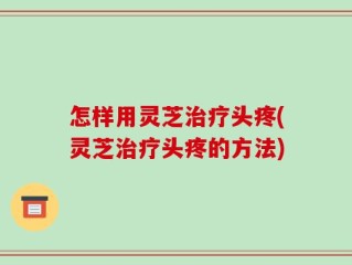 怎样用灵芝治疗头疼(灵芝治疗头疼的方法)