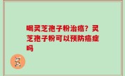 喝灵芝孢子粉治癌？灵芝孢子粉可以预防癌症吗