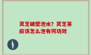 灵芝破壁泡水？灵芝茶应该怎么泡有何功效
