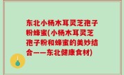 东北小杨木耳灵芝孢子粉蜂蜜(小杨木耳灵芝孢子粉和蜂蜜的美妙结合——东北健康食材)