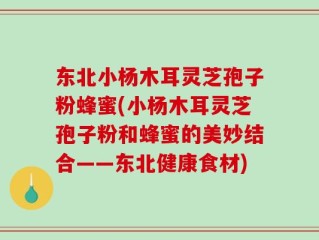 东北小杨木耳灵芝孢子粉蜂蜜(小杨木耳灵芝孢子粉和蜂蜜的美妙结合——东北健康食材)