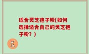 适合灵芝孢子粉(如何选择适合自己的灵芝孢子粉？)