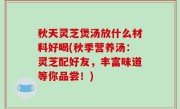 秋天灵芝煲汤放什么材料好喝(秋季营养汤：灵芝配好友，丰富味道等你品尝！)