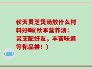 秋天灵芝煲汤放什么材料好喝(秋季营养汤：灵芝配好友，丰富味道等你品尝！)