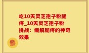 吃10天灵芝孢子粉腿疼_10天灵芝孢子粉挑战：缓解腿疼的神奇效果