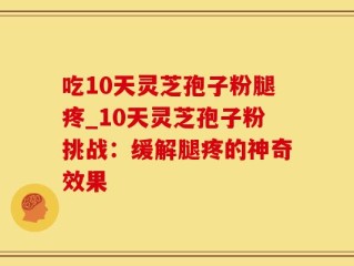 吃10天灵芝孢子粉腿疼_10天灵芝孢子粉挑战：缓解腿疼的神奇效果