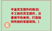 平盖灵芝摆件的做法(手工制作灵芝摆件，注重细节和美观，打造独特风格的家居装饰。)