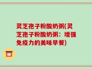 灵芝孢子粉酸奶粥(灵芝孢子粉酸奶粥：增强免疫力的美味早餐)