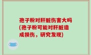 孢子粉对肝脏伤害大吗(孢子粉可能对肝脏造成损伤，研究发现)