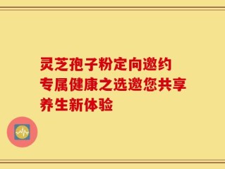 灵芝孢子粉定向邀约 专属健康之选邀您共享养生新体验