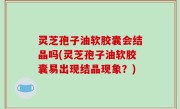 灵芝孢子油软胶囊会结晶吗(灵芝孢子油软胶囊易出现结晶现象？)