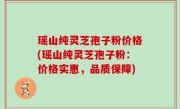 瑶山纯灵芝孢子粉价格(瑶山纯灵芝孢子粉：价格实惠，品质保障)