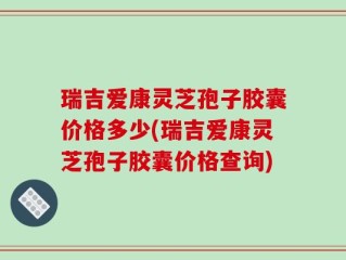 瑞吉爱康灵芝孢子胶囊价格多少(瑞吉爱康灵芝孢子胶囊价格查询)
