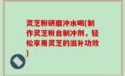 灵芝粉研磨冲水喝(制作灵芝粉自制冲剂，轻松享用灵芝的滋补功效)