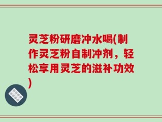 灵芝粉研磨冲水喝(制作灵芝粉自制冲剂，轻松享用灵芝的滋补功效)
