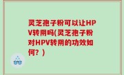 灵芝孢子粉可以让HPV转阴吗(灵芝孢子粉对HPV转阴的功效如何？)