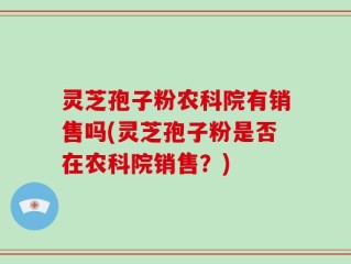 灵芝孢子粉农科院有销售吗(灵芝孢子粉是否在农科院销售？)