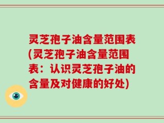灵芝孢子油含量范围表(灵芝孢子油含量范围表：认识灵芝孢子油的含量及对健康的好处)