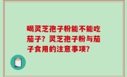 喝灵芝孢子粉能不能吃茄子？灵芝孢子粉与茄子食用的注意事项？