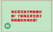 海王灵芝孢子粉胶囊价格？了解海王灵芝孢子粉胶囊的市场价格？