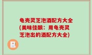 龟壳灵芝泡酒配方大全(美味佳酿：用龟壳灵芝泡出的酒配方大全)