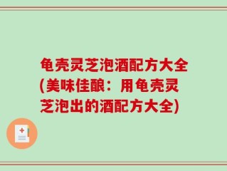 龟壳灵芝泡酒配方大全(美味佳酿：用龟壳灵芝泡出的酒配方大全)