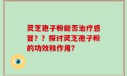 灵芝孢子粉能否治疗感冒??探讨灵芝孢子粉的功效和作用?