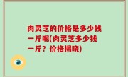肉灵芝的价格是多少钱一斤呢(肉灵芝多少钱一斤？价格揭晓)