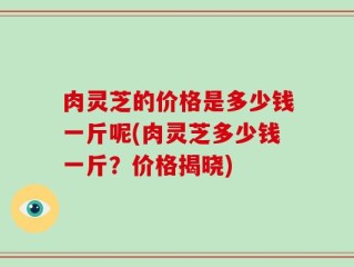 肉灵芝的价格是多少钱一斤呢(肉灵芝多少钱一斤？价格揭晓)