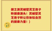 健之源灵破壁灵芝孢子粉健康源头！灵破壁灵芝孢子粉让你体验自然的健康力量！)
