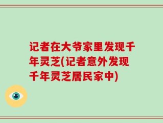 记者在大爷家里发现千年灵芝(记者意外发现千年灵芝居民家中)