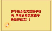怀孕适合吃灵芝孢子粉吗_孕期食用灵芝孢子粉是否适宜？)