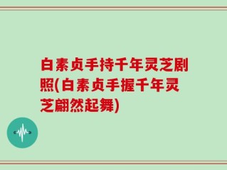 白素贞手持千年灵芝剧照(白素贞手握千年灵芝翩然起舞)