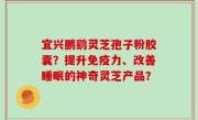 宜兴鹏鹞灵芝孢子粉胶囊？提升免疫力、改善睡眠的神奇灵芝产品？