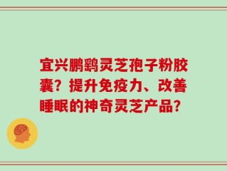 宜兴鹏鹞灵芝孢子粉胶囊？提升免疫力、改善睡眠的神奇灵芝产品？