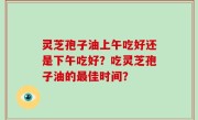 灵芝孢子油上午吃好还是下午吃好？吃灵芝孢子油的最佳时间？