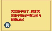 灵芝孢子粉了_探索灵芝孢子粉的神奇功效与健康益处)