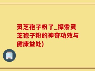 灵芝孢子粉了_探索灵芝孢子粉的神奇功效与健康益处)