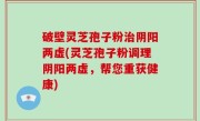 破壁灵芝孢子粉治阴阳两虚(灵芝孢子粉调理阴阳两虚，帮您重获健康)