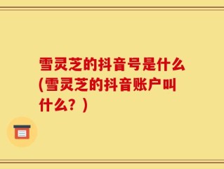雪灵芝的抖音号是什么(雪灵芝的抖音账户叫什么？)