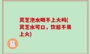 灵芝泡水喝不上火吗(灵芝水可口，饮后不易上火)