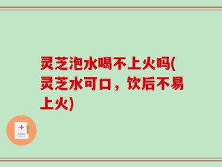 灵芝泡水喝不上火吗(灵芝水可口，饮后不易上火)