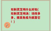 石斛灵芝炖什么好处(石斛灵芝炖汤：功效多多，提高免疫力就靠它！)