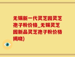 无锡新一代灵芝园灵芝孢子粉价格_无锡灵芝园新品灵芝孢子粉价格揭晓)