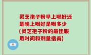 灵芝孢子粉早上喝好还是晚上喝好是喝多少 (灵芝孢子粉的最佳服用时间和剂量指南)